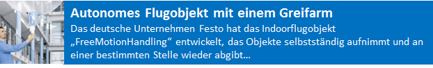 Das deutsche Unternehmen Festo hat das Indoorflugobjekt „FreeMotionHandling“ entwickelt, das Objekte selbstständig aufnimmt und an einer bestimmten Stelle wieder abgibt. Das Flugobjekt soll als fliegendes Assistenzsystem zum Einsatz kommen